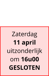 Zaterdag 11 april uitzonderlijk om 16u00 GESLOTEN